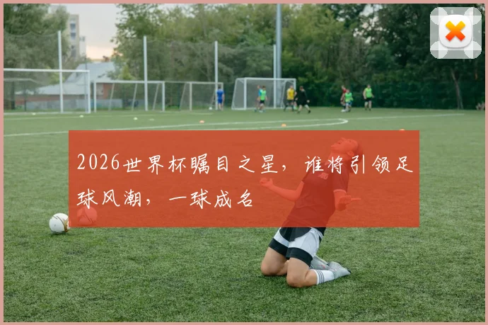 2026世界杯瞩目之星，谁将引领足球风潮，一球成名