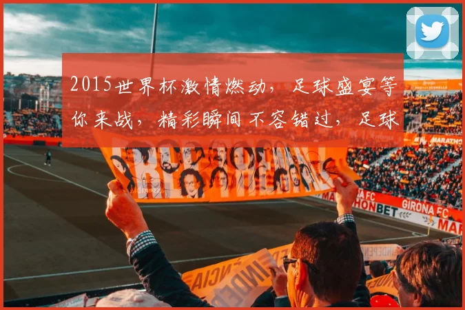 2015世界杯激情燃动，足球盛宴等你来战，精彩瞬间不容错过，足球迷必看