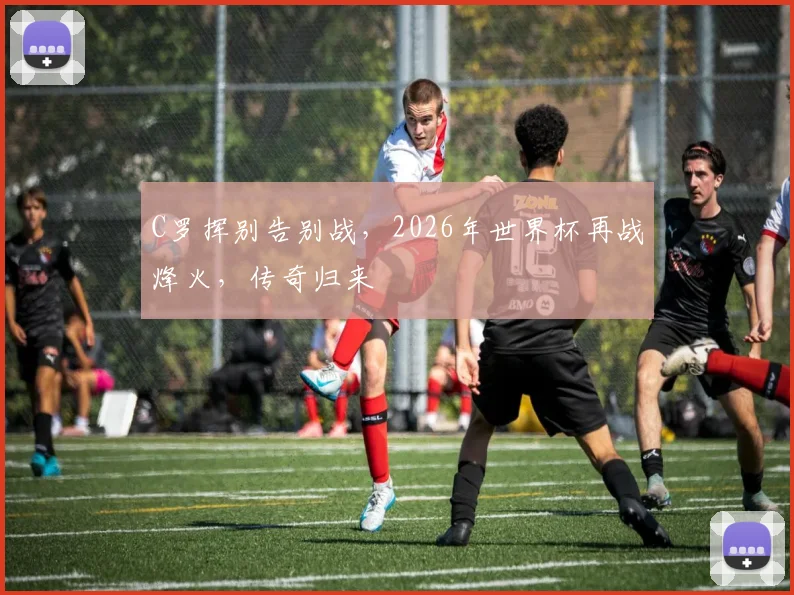 C罗挥别告别战，2026年世界杯再战烽火，传奇归来